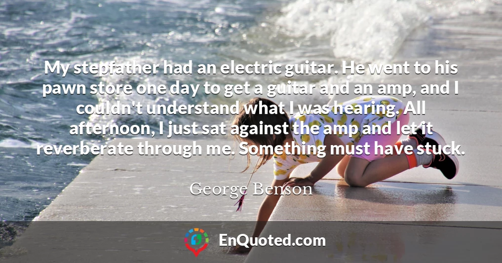My stepfather had an electric guitar. He went to his pawn store one day to get a guitar and an amp, and I couldn't understand what I was hearing. All afternoon, I just sat against the amp and let it reverberate through me. Something must have stuck.