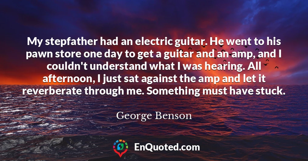 My stepfather had an electric guitar. He went to his pawn store one day to get a guitar and an amp, and I couldn't understand what I was hearing. All afternoon, I just sat against the amp and let it reverberate through me. Something must have stuck.