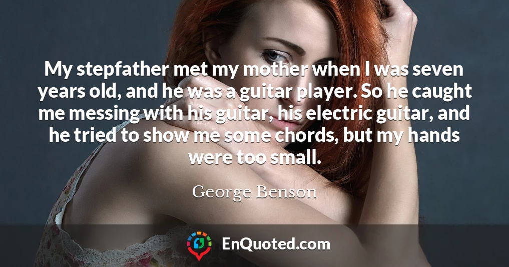 My stepfather met my mother when I was seven years old, and he was a guitar player. So he caught me messing with his guitar, his electric guitar, and he tried to show me some chords, but my hands were too small.