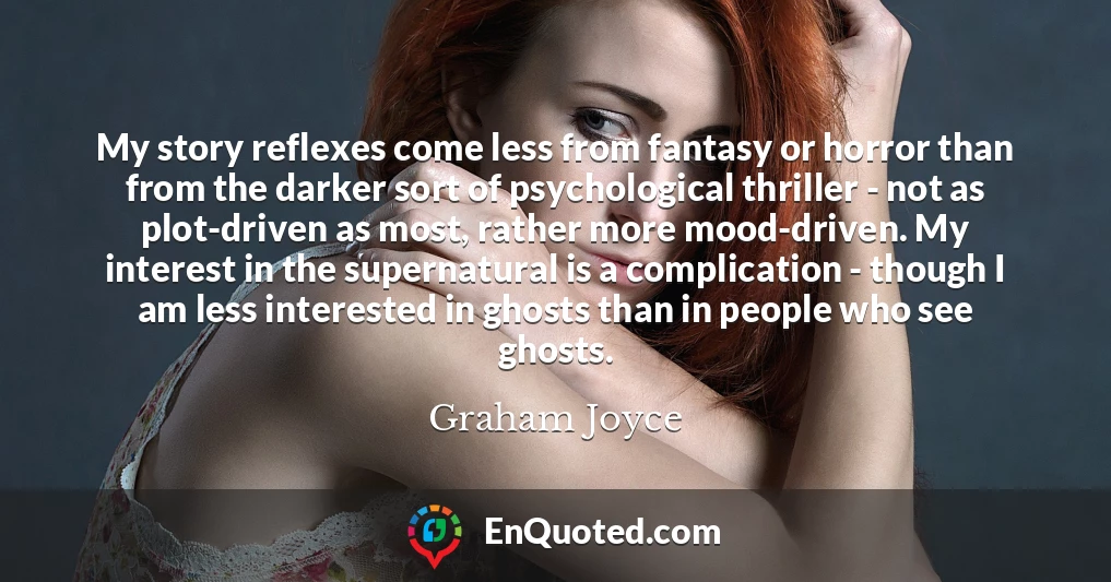 My story reflexes come less from fantasy or horror than from the darker sort of psychological thriller - not as plot-driven as most, rather more mood-driven. My interest in the supernatural is a complication - though I am less interested in ghosts than in people who see ghosts.