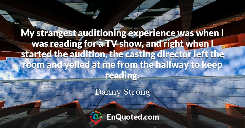 My strangest auditioning experience was when I was reading for a TV show, and right when I started the audition, the casting director left the room and yelled at me from the hallway to keep reading.