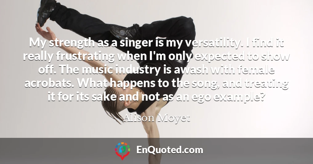 My strength as a singer is my versatility. I find it really frustrating when I'm only expected to show off. The music industry is awash with female acrobats. What happens to the song, and treating it for its sake and not as an ego example?