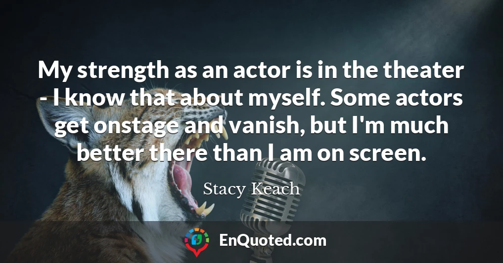 My strength as an actor is in the theater - I know that about myself. Some actors get onstage and vanish, but I'm much better there than I am on screen.