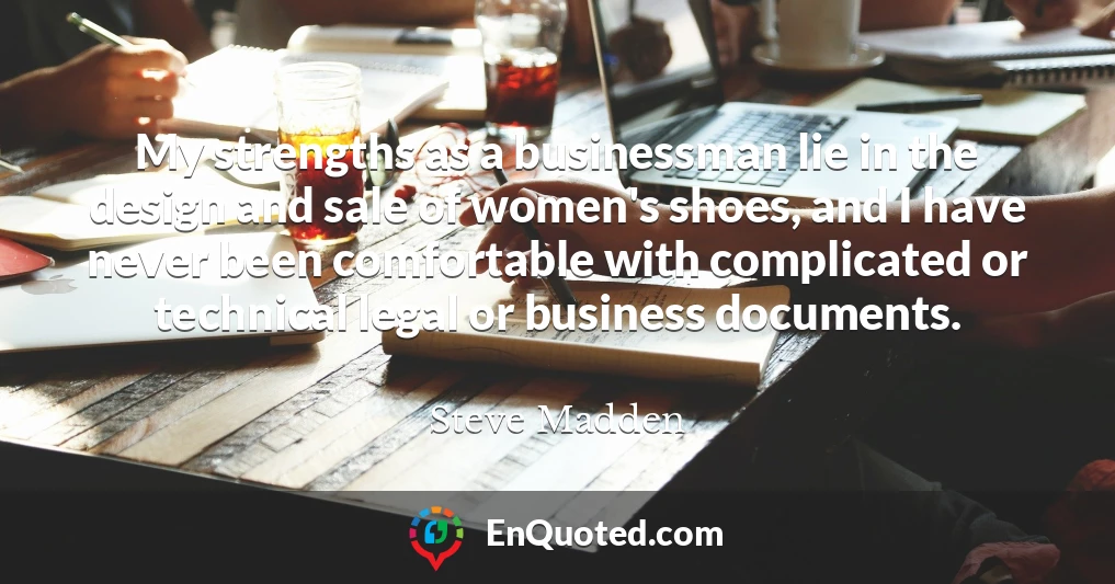 My strengths as a businessman lie in the design and sale of women's shoes, and I have never been comfortable with complicated or technical legal or business documents.