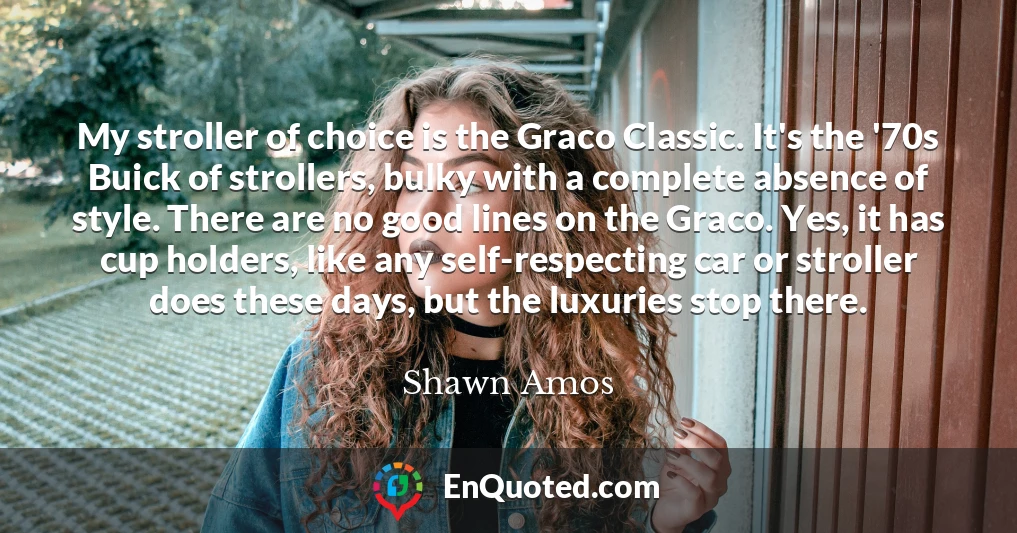 My stroller of choice is the Graco Classic. It's the '70s Buick of strollers, bulky with a complete absence of style. There are no good lines on the Graco. Yes, it has cup holders, like any self-respecting car or stroller does these days, but the luxuries stop there.