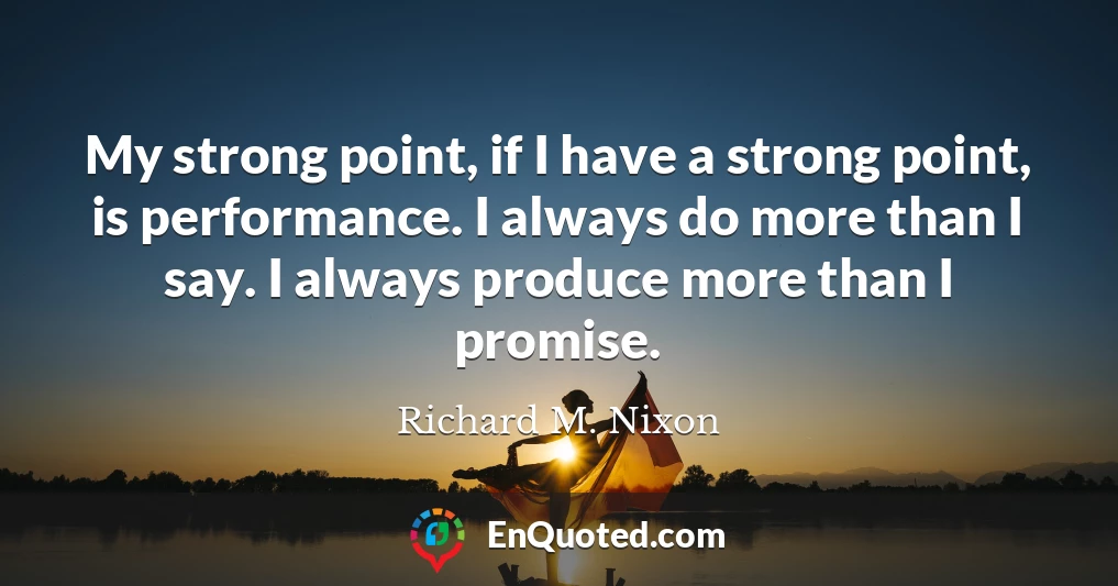 My strong point, if I have a strong point, is performance. I always do more than I say. I always produce more than I promise.