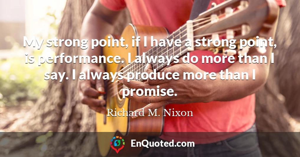 My strong point, if I have a strong point, is performance. I always do more than I say. I always produce more than I promise.