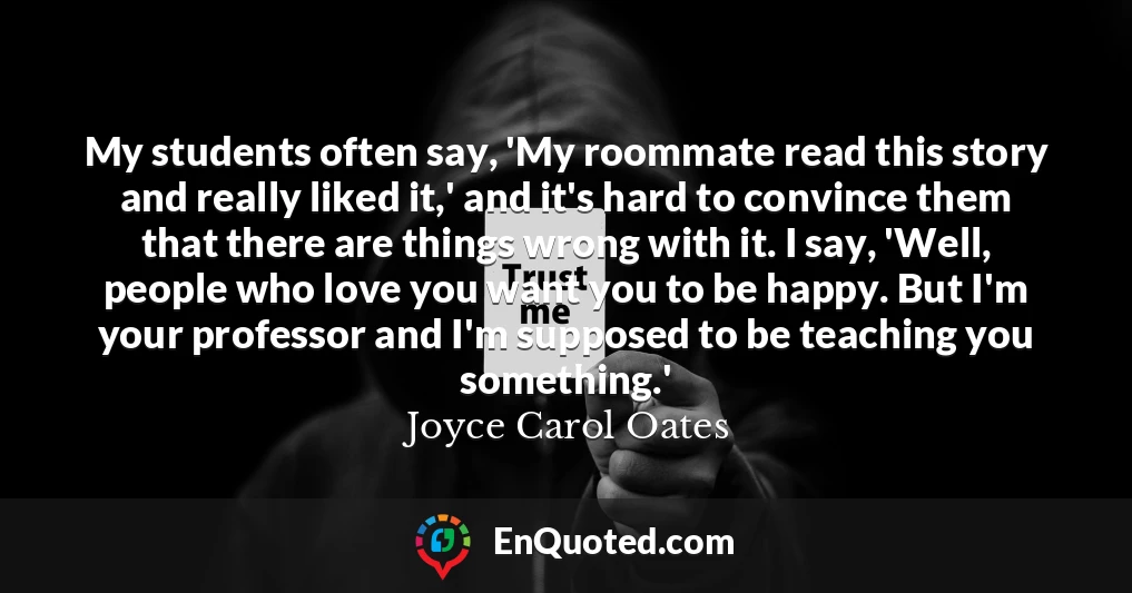 My students often say, 'My roommate read this story and really liked it,' and it's hard to convince them that there are things wrong with it. I say, 'Well, people who love you want you to be happy. But I'm your professor and I'm supposed to be teaching you something.'