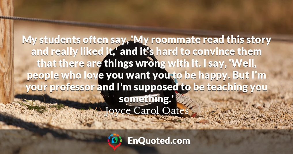 My students often say, 'My roommate read this story and really liked it,' and it's hard to convince them that there are things wrong with it. I say, 'Well, people who love you want you to be happy. But I'm your professor and I'm supposed to be teaching you something.'