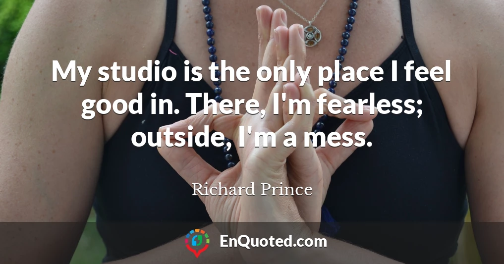 My studio is the only place I feel good in. There, I'm fearless; outside, I'm a mess.