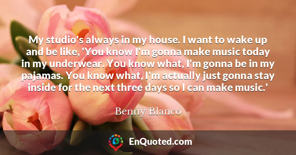 My studio's always in my house. I want to wake up and be like, 'You know I'm gonna make music today in my underwear. You know what, I'm gonna be in my pajamas. You know what, I'm actually just gonna stay inside for the next three days so I can make music.'