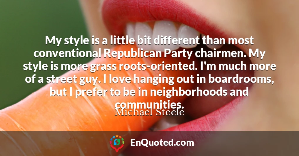 My style is a little bit different than most conventional Republican Party chairmen. My style is more grass roots-oriented. I'm much more of a street guy. I love hanging out in boardrooms, but I prefer to be in neighborhoods and communities.