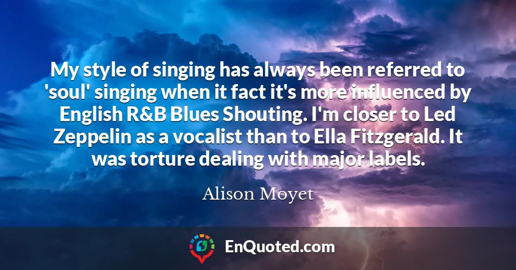 My style of singing has always been referred to 'soul' singing when it fact it's more influenced by English R&B Blues Shouting. I'm closer to Led Zeppelin as a vocalist than to Ella Fitzgerald. It was torture dealing with major labels.