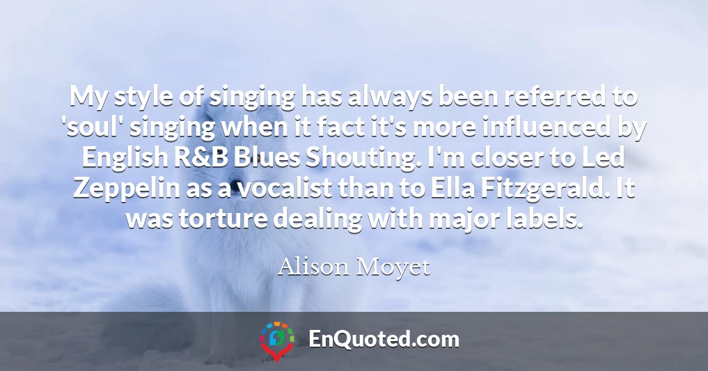 My style of singing has always been referred to 'soul' singing when it fact it's more influenced by English R&B Blues Shouting. I'm closer to Led Zeppelin as a vocalist than to Ella Fitzgerald. It was torture dealing with major labels.