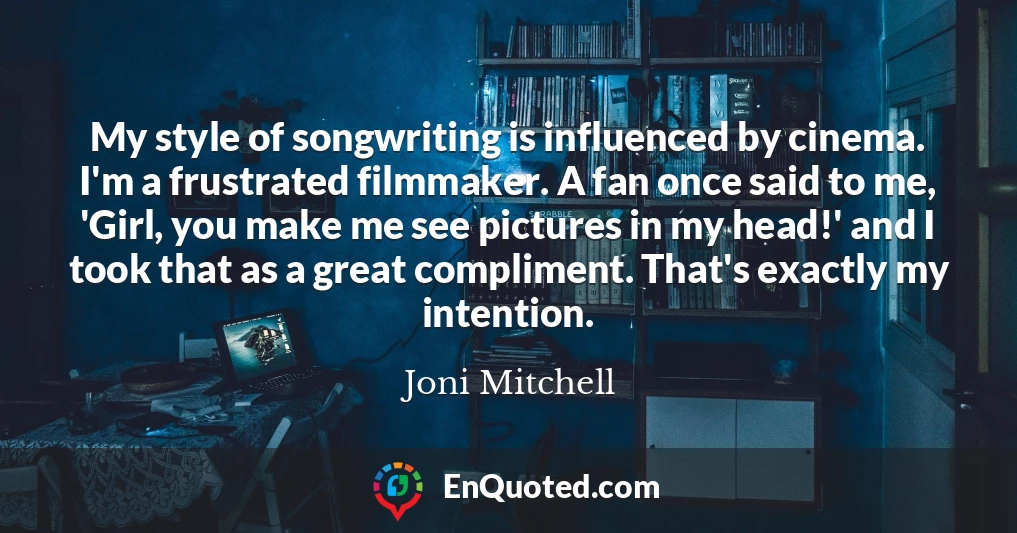 My style of songwriting is influenced by cinema. I'm a frustrated filmmaker. A fan once said to me, 'Girl, you make me see pictures in my head!' and I took that as a great compliment. That's exactly my intention.