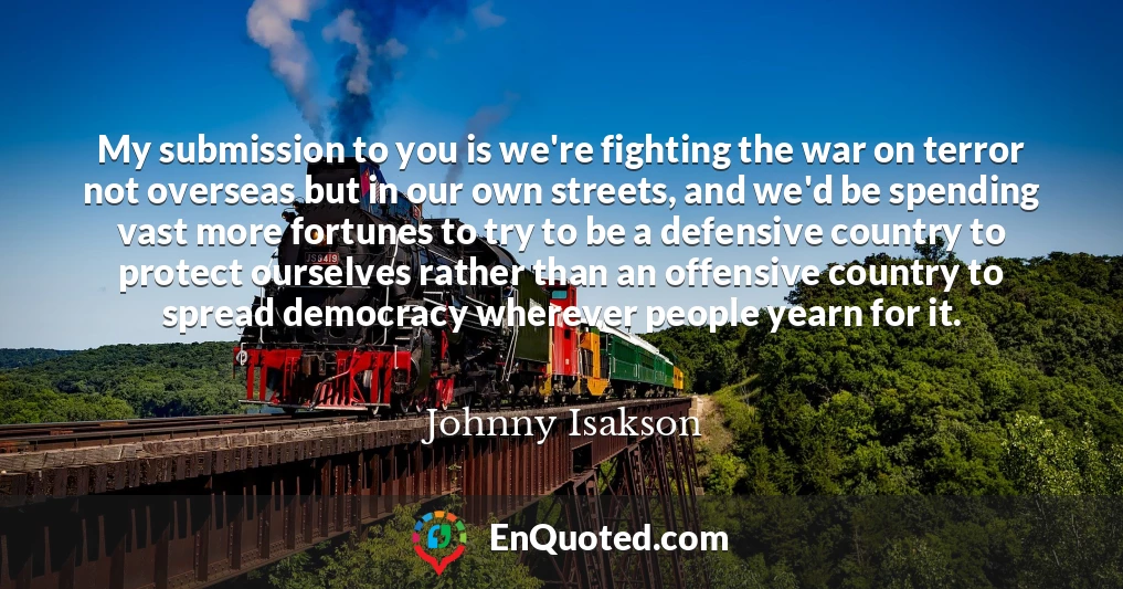 My submission to you is we're fighting the war on terror not overseas but in our own streets, and we'd be spending vast more fortunes to try to be a defensive country to protect ourselves rather than an offensive country to spread democracy wherever people yearn for it.