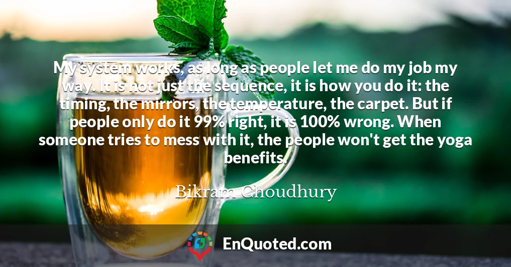 My system works, as long as people let me do my job my way. It is not just the sequence, it is how you do it: the timing, the mirrors, the temperature, the carpet. But if people only do it 99% right, it is 100% wrong. When someone tries to mess with it, the people won't get the yoga benefits.