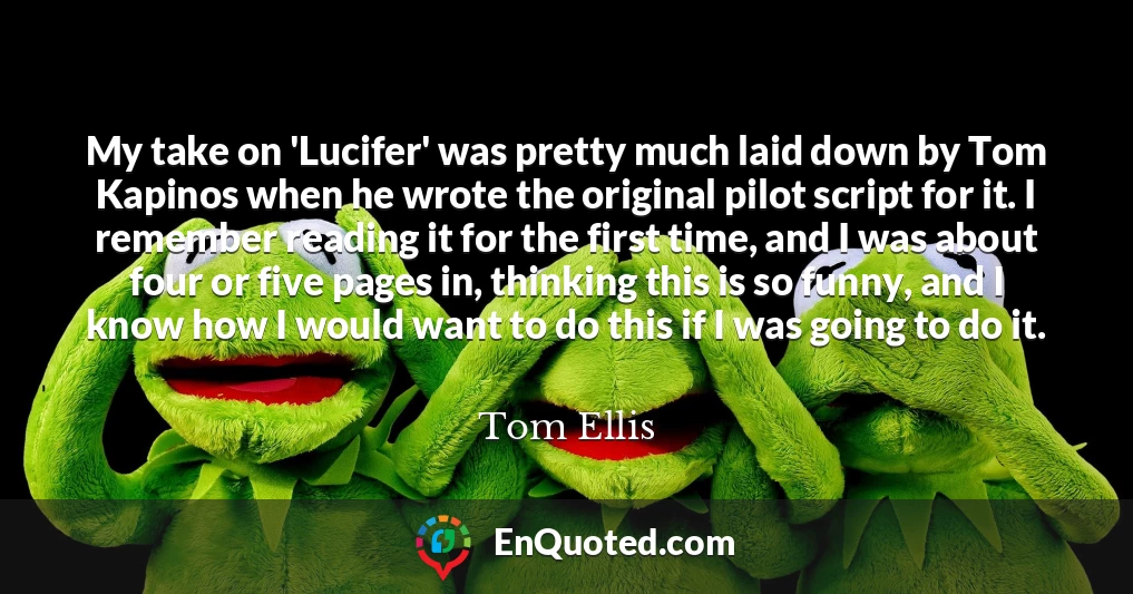 My take on 'Lucifer' was pretty much laid down by Tom Kapinos when he wrote the original pilot script for it. I remember reading it for the first time, and I was about four or five pages in, thinking this is so funny, and I know how I would want to do this if I was going to do it.