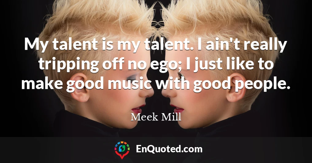 My talent is my talent. I ain't really tripping off no ego; I just like to make good music with good people.