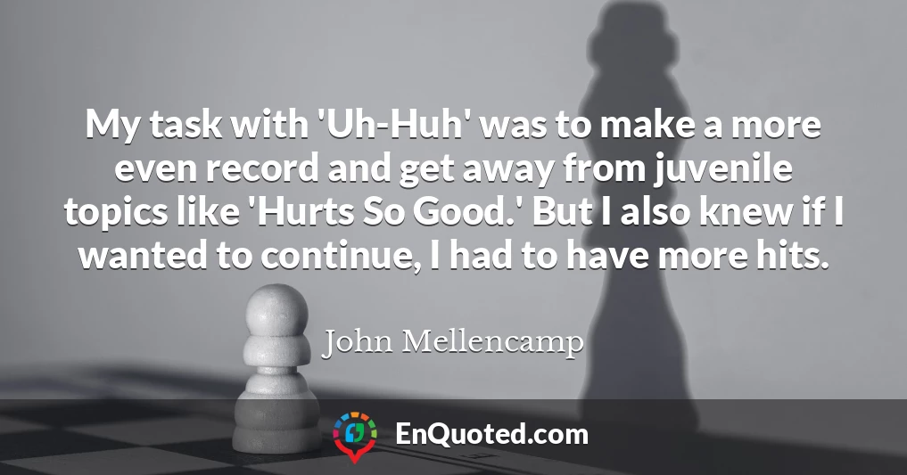 My task with 'Uh-Huh' was to make a more even record and get away from juvenile topics like 'Hurts So Good.' But I also knew if I wanted to continue, I had to have more hits.