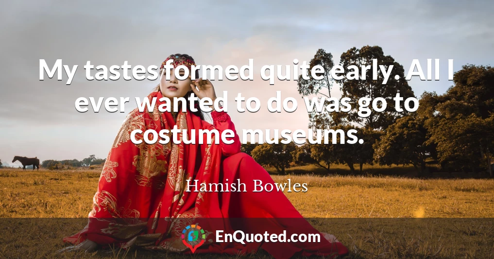 My tastes formed quite early. All I ever wanted to do was go to costume museums.