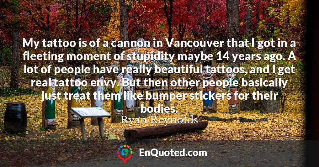 My tattoo is of a cannon in Vancouver that I got in a fleeting moment of stupidity maybe 14 years ago. A lot of people have really beautiful tattoos, and I get real tattoo envy. But then other people basically just treat them like bumper stickers for their bodies.