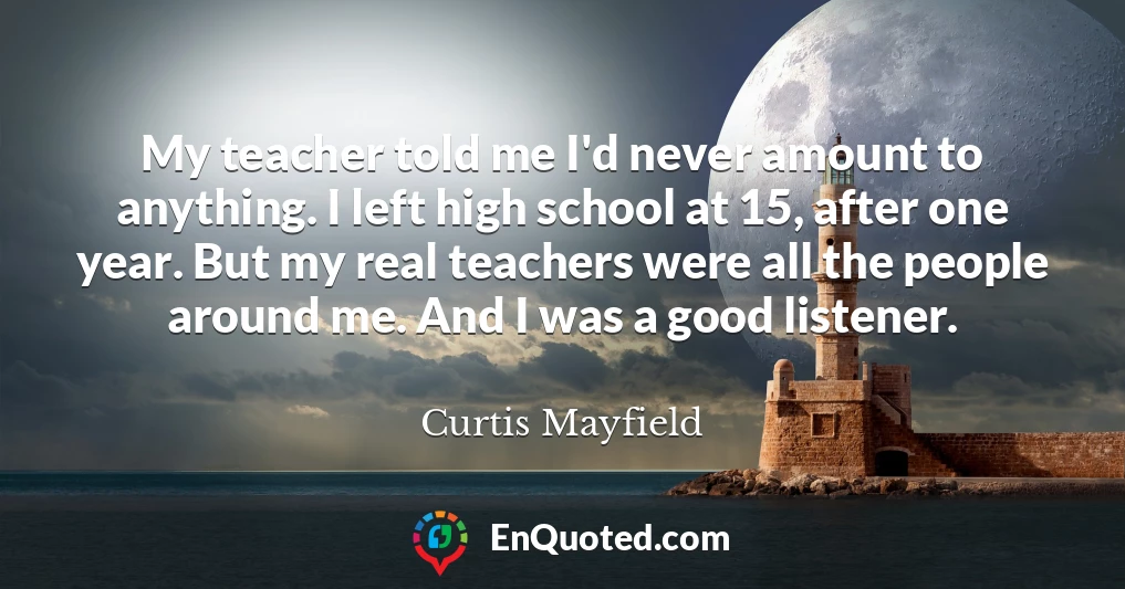 My teacher told me I'd never amount to anything. I left high school at 15, after one year. But my real teachers were all the people around me. And I was a good listener.