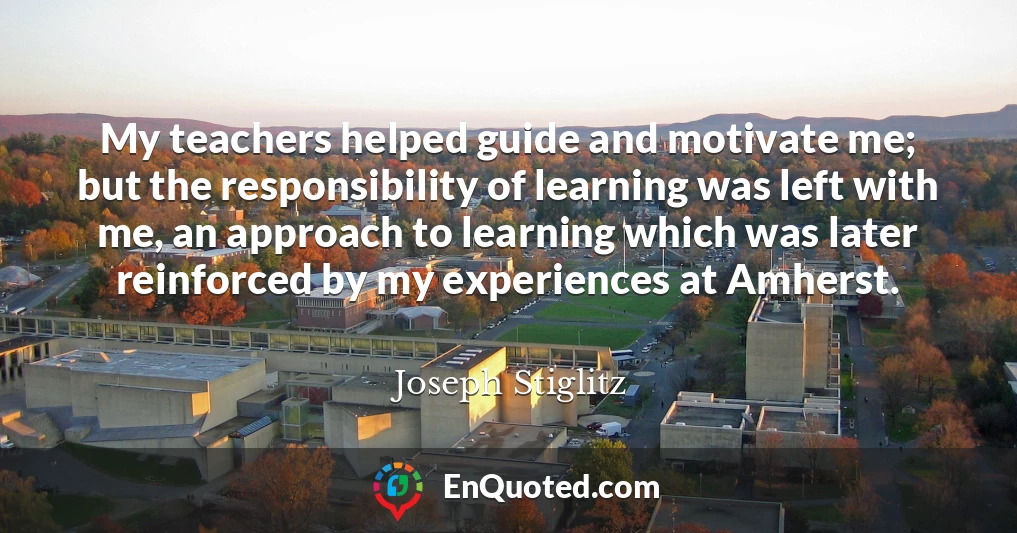 My teachers helped guide and motivate me; but the responsibility of learning was left with me, an approach to learning which was later reinforced by my experiences at Amherst.