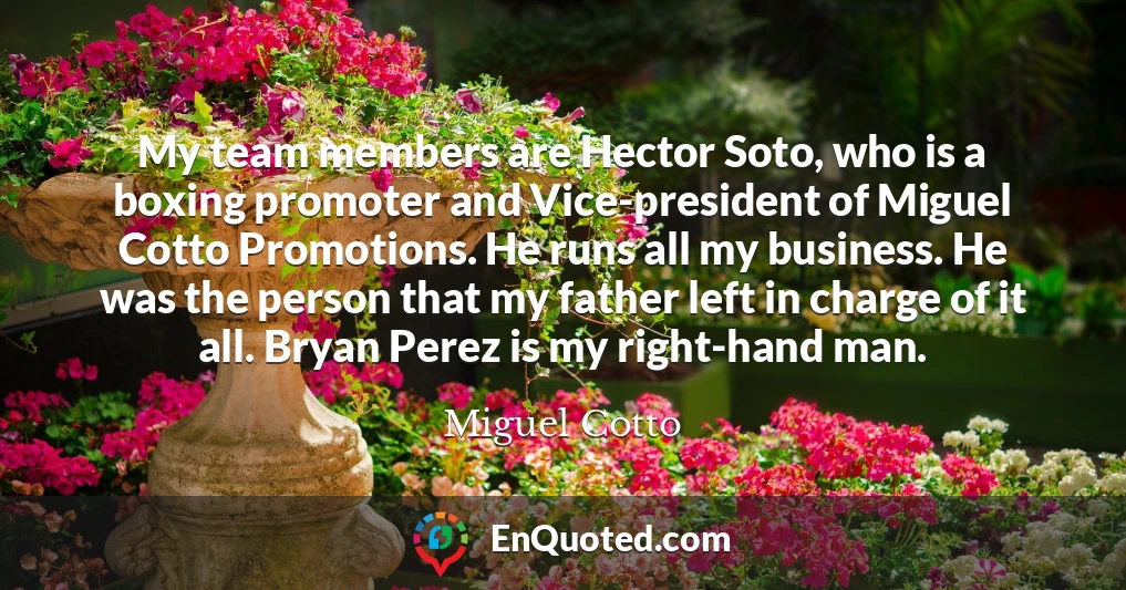 My team members are Hector Soto, who is a boxing promoter and Vice-president of Miguel Cotto Promotions. He runs all my business. He was the person that my father left in charge of it all. Bryan Perez is my right-hand man.