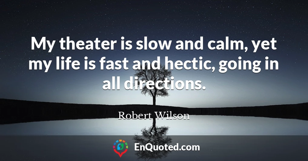My theater is slow and calm, yet my life is fast and hectic, going in all directions.