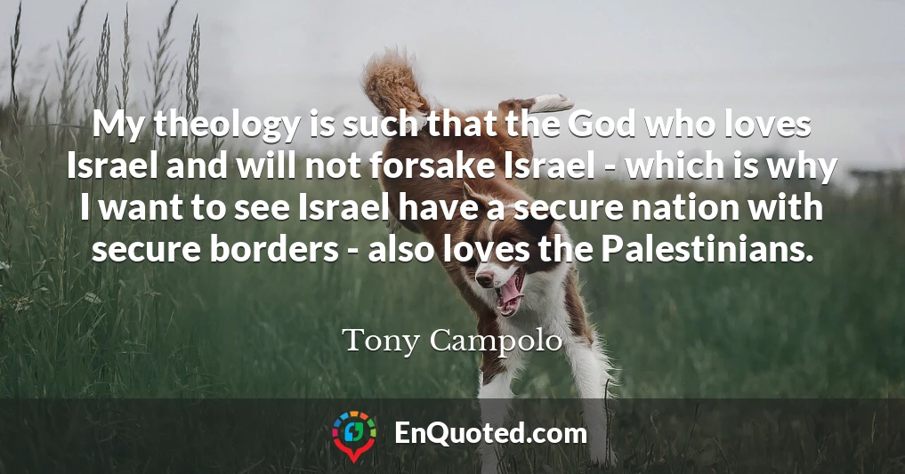 My theology is such that the God who loves Israel and will not forsake Israel - which is why I want to see Israel have a secure nation with secure borders - also loves the Palestinians.