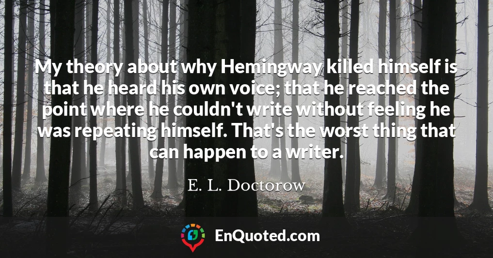 My theory about why Hemingway killed himself is that he heard his own voice; that he reached the point where he couldn't write without feeling he was repeating himself. That's the worst thing that can happen to a writer.