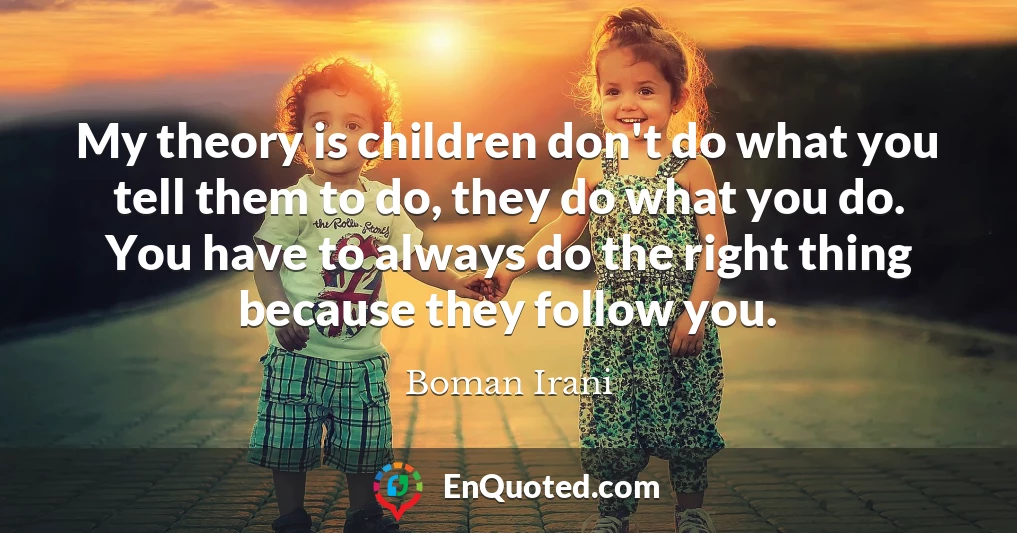 My theory is children don't do what you tell them to do, they do what you do. You have to always do the right thing because they follow you.