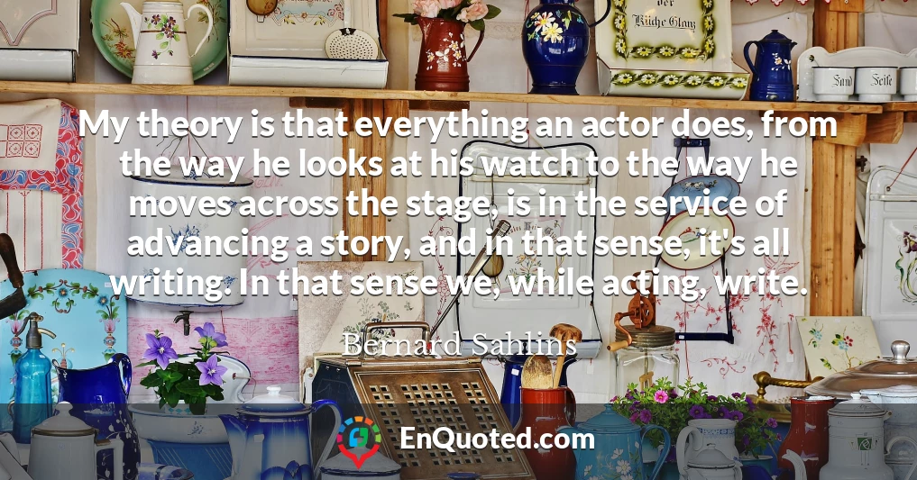 My theory is that everything an actor does, from the way he looks at his watch to the way he moves across the stage, is in the service of advancing a story, and in that sense, it's all writing. In that sense we, while acting, write.