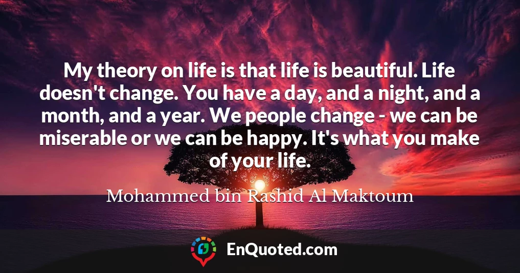 My theory on life is that life is beautiful. Life doesn't change. You have a day, and a night, and a month, and a year. We people change - we can be miserable or we can be happy. It's what you make of your life.