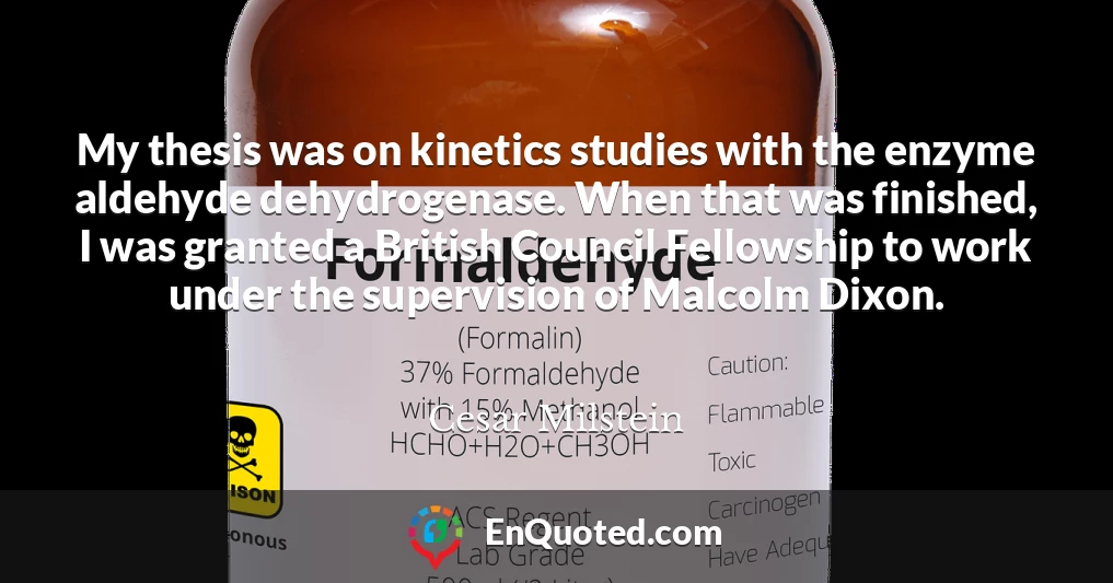 My thesis was on kinetics studies with the enzyme aldehyde dehydrogenase. When that was finished, I was granted a British Council Fellowship to work under the supervision of Malcolm Dixon.