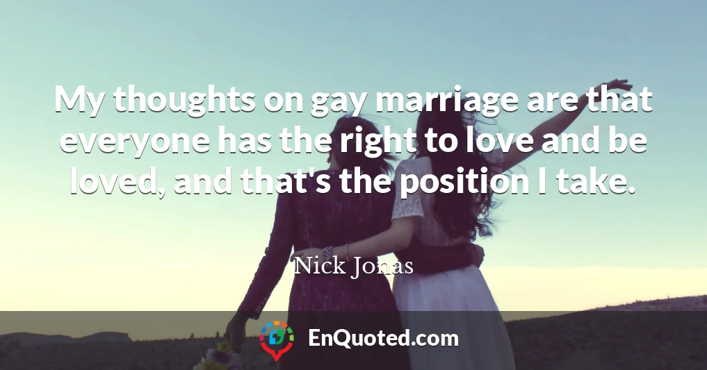 My thoughts on gay marriage are that everyone has the right to love and be loved, and that's the position I take.