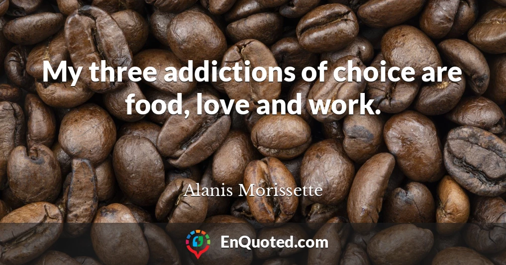 My three addictions of choice are food, love and work.