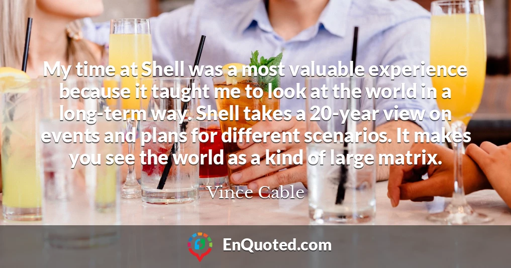 My time at Shell was a most valuable experience because it taught me to look at the world in a long-term way. Shell takes a 20-year view on events and plans for different scenarios. It makes you see the world as a kind of large matrix.