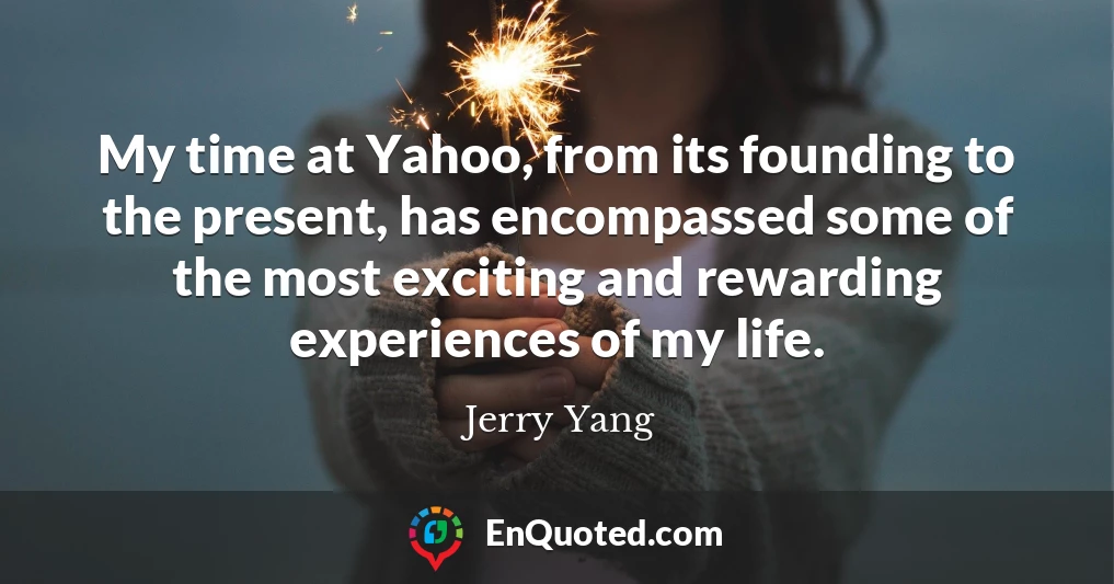 My time at Yahoo, from its founding to the present, has encompassed some of the most exciting and rewarding experiences of my life.