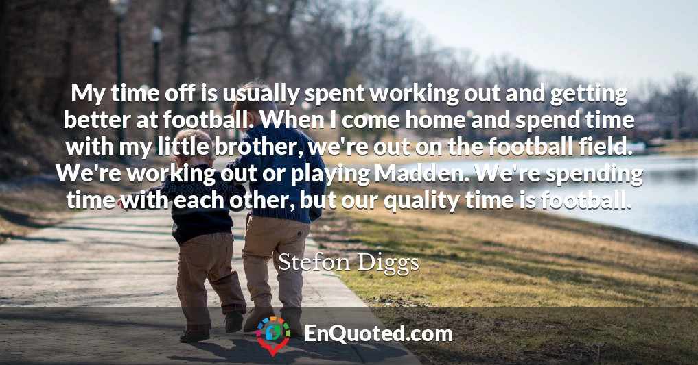 My time off is usually spent working out and getting better at football. When I come home and spend time with my little brother, we're out on the football field. We're working out or playing Madden. We're spending time with each other, but our quality time is football.