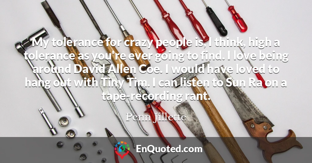 My tolerance for crazy people is, I think, high a tolerance as you're ever going to find. I love being around David Allen Coe. I would have loved to hang out with Tiny Tim. I can listen to Sun Ra on a tape-recording rant.