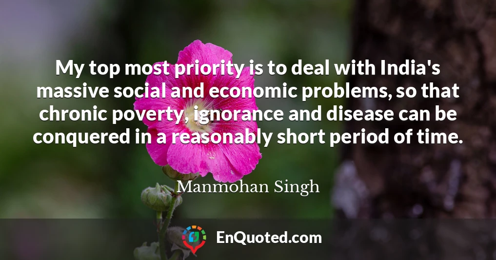 My top most priority is to deal with India's massive social and economic problems, so that chronic poverty, ignorance and disease can be conquered in a reasonably short period of time.