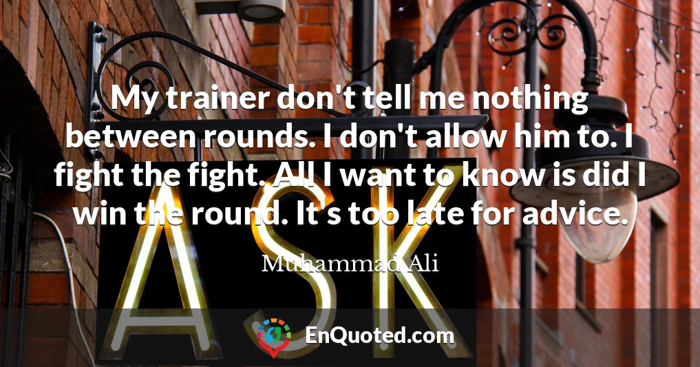 My trainer don't tell me nothing between rounds. I don't allow him to. I fight the fight. All I want to know is did I win the round. It's too late for advice.