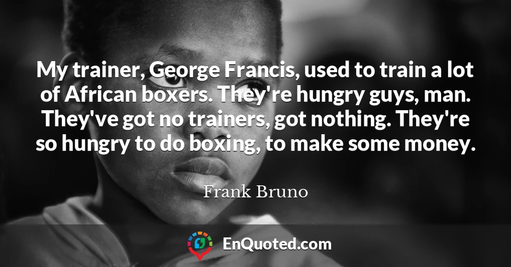 My trainer, George Francis, used to train a lot of African boxers. They're hungry guys, man. They've got no trainers, got nothing. They're so hungry to do boxing, to make some money.
