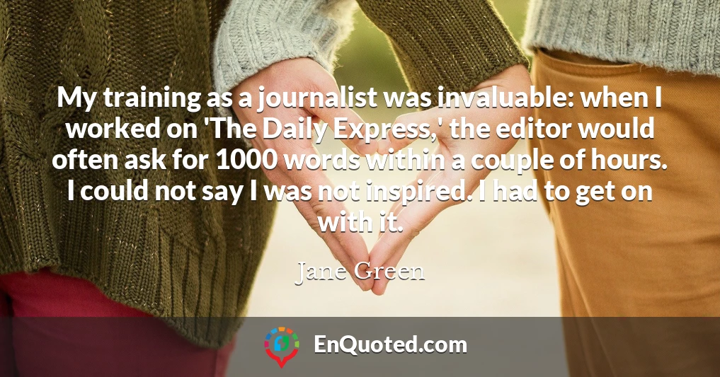 My training as a journalist was invaluable: when I worked on 'The Daily Express,' the editor would often ask for 1000 words within a couple of hours. I could not say I was not inspired. I had to get on with it.