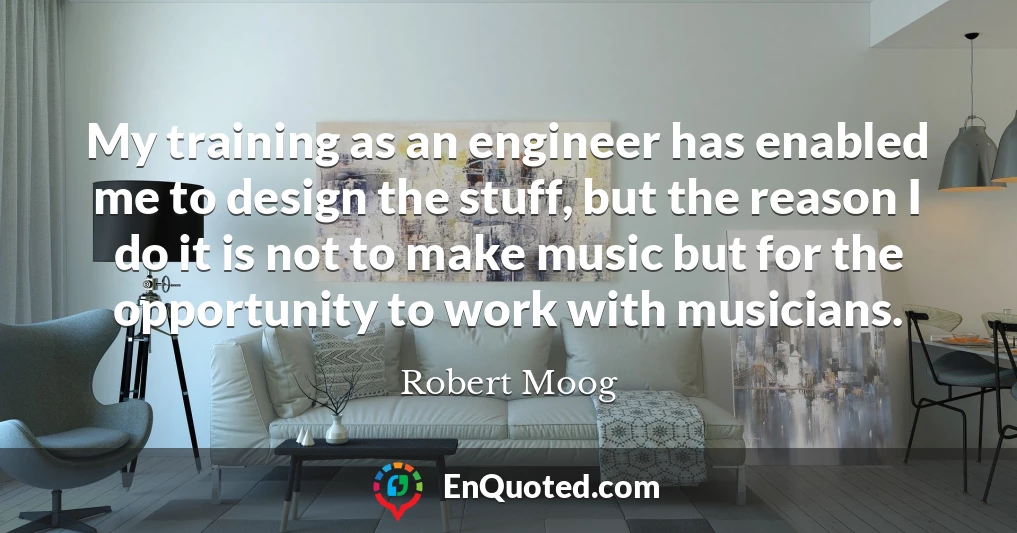 My training as an engineer has enabled me to design the stuff, but the reason I do it is not to make music but for the opportunity to work with musicians.