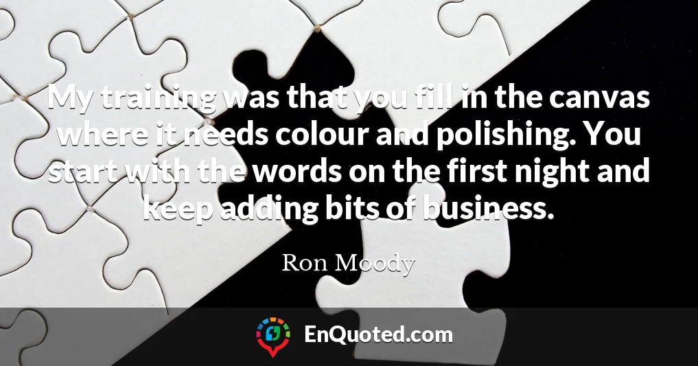My training was that you fill in the canvas where it needs colour and polishing. You start with the words on the first night and keep adding bits of business.
