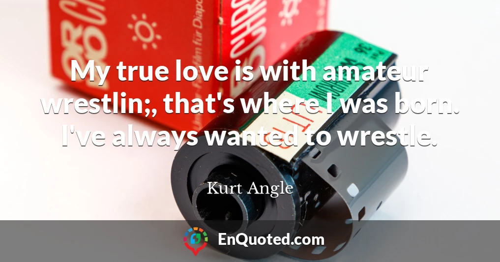 My true love is with amateur wrestlin;, that's where I was born. I've always wanted to wrestle.