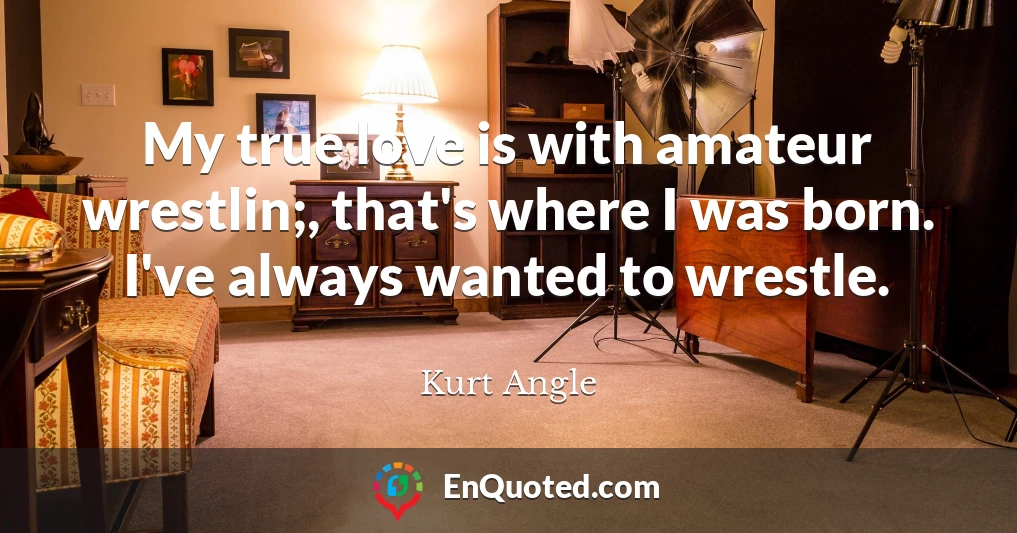 My true love is with amateur wrestlin;, that's where I was born. I've always wanted to wrestle.